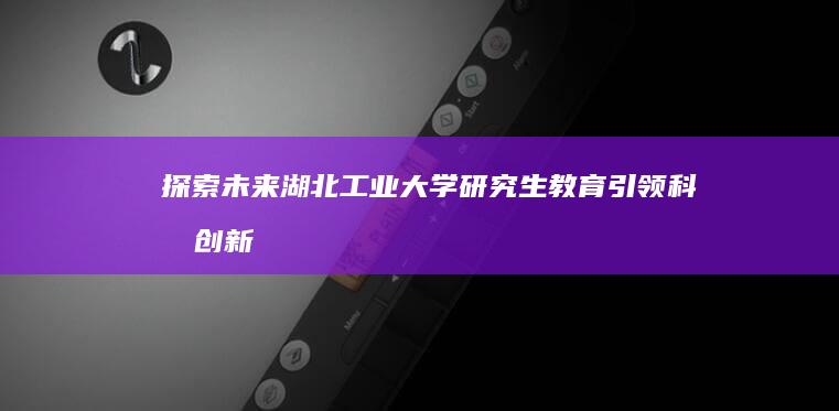 探索未来：湖北工业大学研究生教育引领科技创新与职业发展